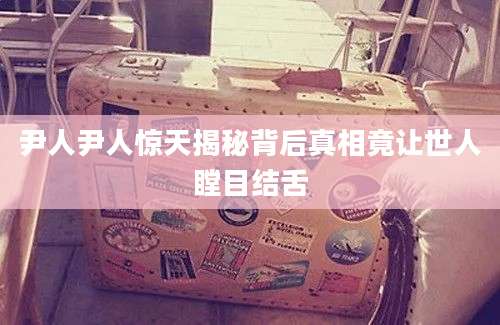 尹人尹人惊天揭秘背后真相竟让世人瞠目结舌