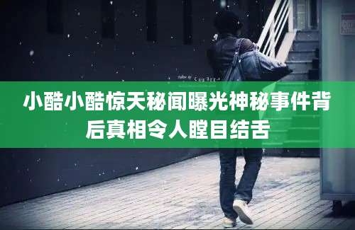 小酷小酷惊天秘闻曝光神秘事件背后真相令人瞠目结舌