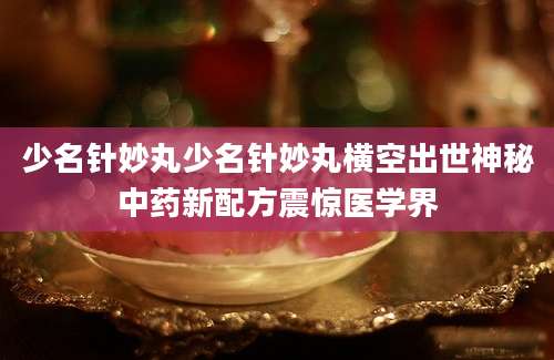 少名针妙丸少名针妙丸横空出世神秘中药新配方震惊医学界