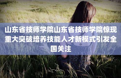 山东省技师学院山东省技师学院惊现重大突破培养技能人才新模式引发全国关注