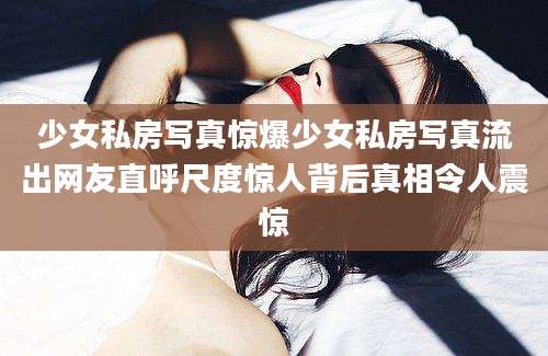 少女私房写真惊爆少女私房写真流出网友直呼尺度惊人背后真相令人震惊