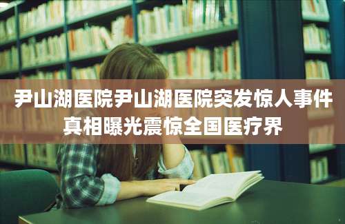 尹山湖医院尹山湖医院突发惊人事件真相曝光震惊全国医疗界
