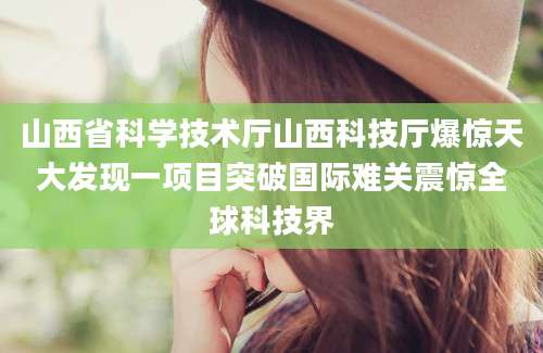 山西省科学技术厅山西科技厅爆惊天大发现一项目突破国际难关震惊全球科技界