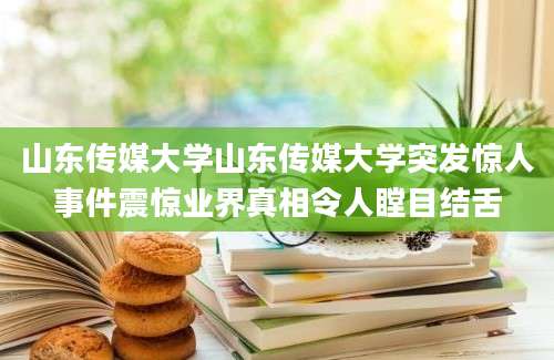 山东传媒大学山东传媒大学突发惊人事件震惊业界真相令人瞠目结舌