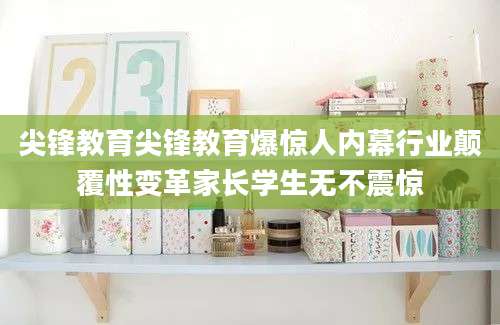 尖锋教育尖锋教育爆惊人内幕行业颠覆性变革家长学生无不震惊