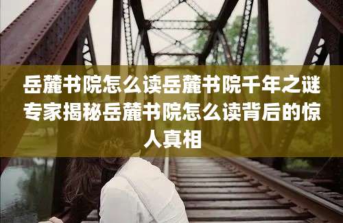 岳麓书院怎么读岳麓书院千年之谜专家揭秘岳麓书院怎么读背后的惊人真相
