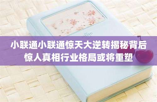 小联通小联通惊天大逆转揭秘背后惊人真相行业格局或将重塑