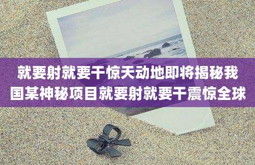 就要射就要干惊天动地即将揭秘我国某神秘项目就要射就要干震惊全球