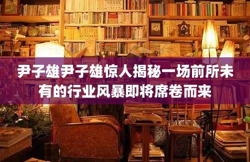尹子雄尹子雄惊人揭秘一场前所未有的行业风暴即将席卷而来
