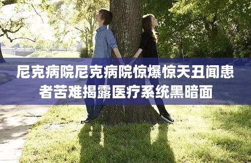 尼克病院尼克病院惊爆惊天丑闻患者苦难揭露医疗系统黑暗面