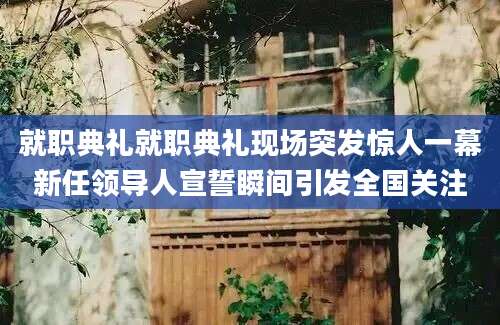 就职典礼就职典礼现场突发惊人一幕新任领导人宣誓瞬间引发全国关注