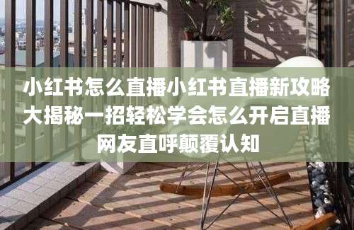 小红书怎么直播小红书直播新攻略大揭秘一招轻松学会怎么开启直播网友直呼颠覆认知