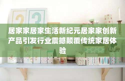 居家家居家生活新纪元居家家创新产品引发行业震撼颠覆传统家居体验