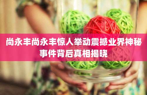 尚永丰尚永丰惊人举动震撼业界神秘事件背后真相揭晓