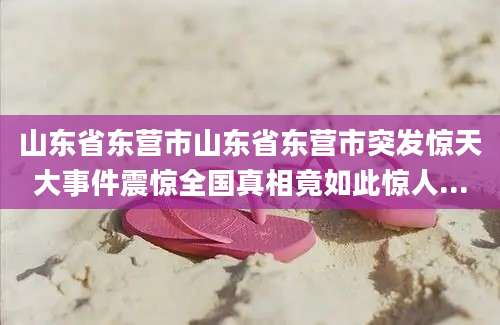 山东省东营市山东省东营市突发惊天大事件震惊全国真相竟如此惊人...