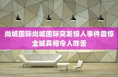 尚城国际尚城国际突发惊人事件震惊全城真相令人咋舌