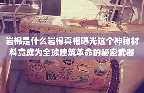 岩棉是什么岩棉真相曝光这个神秘材料竟成为全球建筑革命的秘密武器