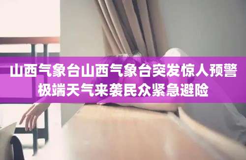 山西气象台山西气象台突发惊人预警极端天气来袭民众紧急避险
