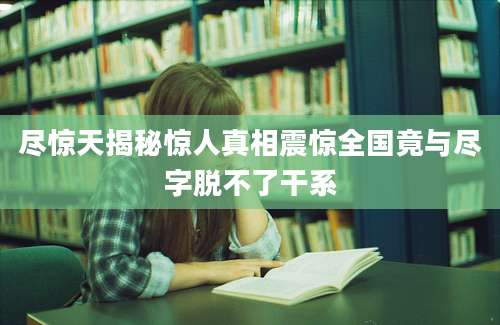 尽惊天揭秘惊人真相震惊全国竟与尽字脱不了干系