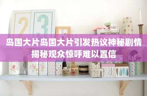岛国大片岛国大片引发热议神秘剧情揭秘观众惊呼难以置信
