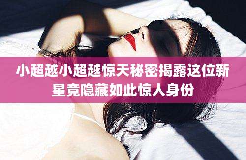 小超越小超越惊天秘密揭露这位新星竟隐藏如此惊人身份