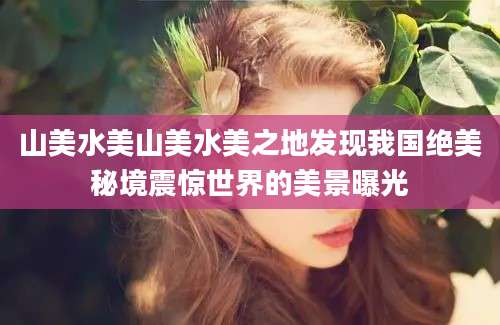 山美水美山美水美之地发现我国绝美秘境震惊世界的美景曝光
