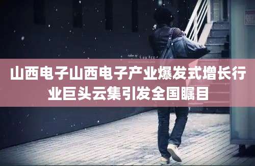 山西电子山西电子产业爆发式增长行业巨头云集引发全国瞩目
