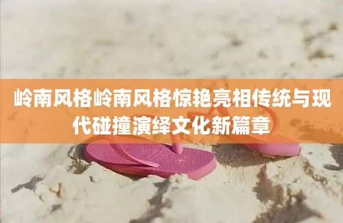岭南风格岭南风格惊艳亮相传统与现代碰撞演绎文化新篇章