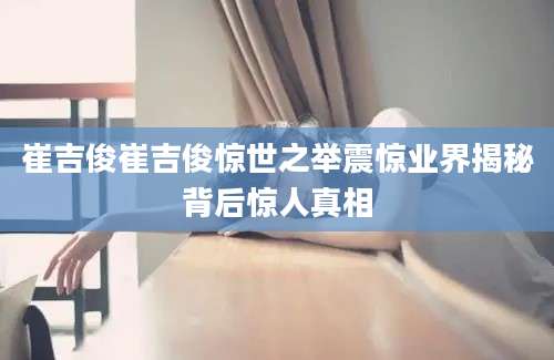 崔吉俊崔吉俊惊世之举震惊业界揭秘背后惊人真相