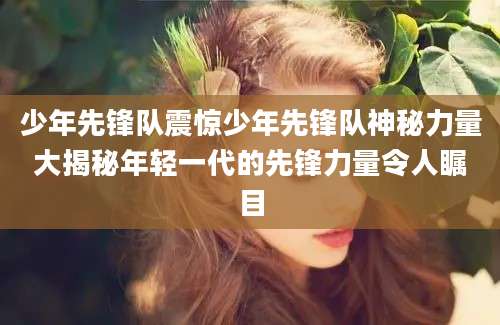 少年先锋队震惊少年先锋队神秘力量大揭秘年轻一代的先锋力量令人瞩目