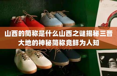 山西的简称是什么山西之谜揭秘三晋大地的神秘简称竟鲜为人知
