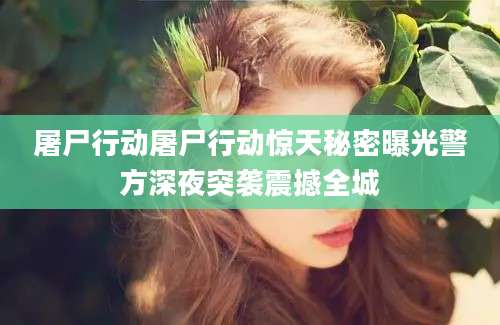 屠尸行动屠尸行动惊天秘密曝光警方深夜突袭震撼全城