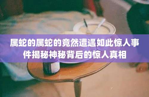 属蛇的属蛇的竟然遭遇如此惊人事件揭秘神秘背后的惊人真相