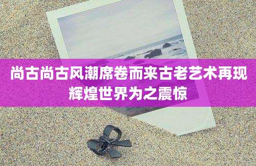 尚古尚古风潮席卷而来古老艺术再现辉煌世界为之震惊