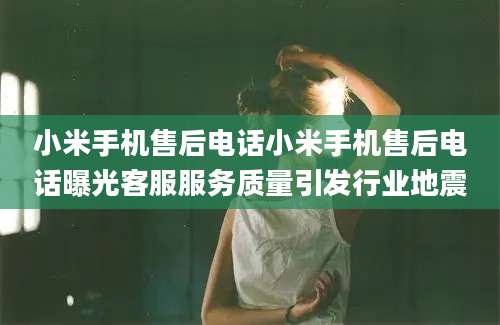 小米手机售后电话小米手机售后电话曝光客服服务质量引发行业地震