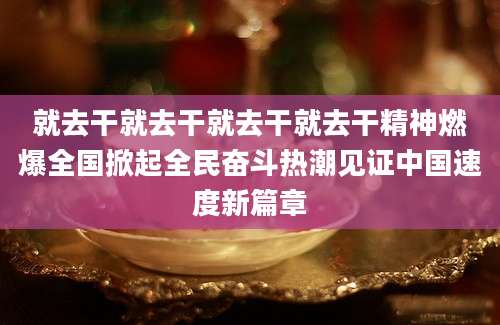 就去干就去干就去干就去干精神燃爆全国掀起全民奋斗热潮见证中国速度新篇章