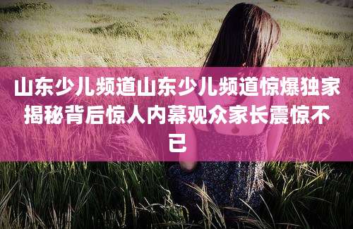 山东少儿频道山东少儿频道惊爆独家揭秘背后惊人内幕观众家长震惊不已