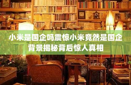 小米是国企吗震惊小米竟然是国企背景揭秘背后惊人真相