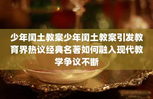 少年闰土教案少年闰土教案引发教育界热议经典名著如何融入现代教学争议不断