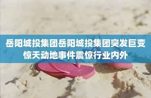岳阳城投集团岳阳城投集团突发巨变惊天动地事件震惊行业内外
