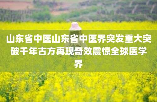 山东省中医山东省中医界突发重大突破千年古方再现奇效震惊全球医学界