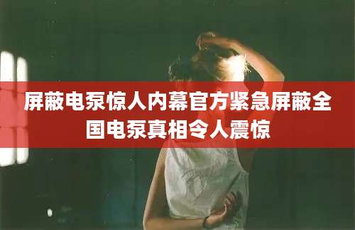 屏蔽电泵惊人内幕官方紧急屏蔽全国电泵真相令人震惊