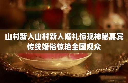 山村新人山村新人婚礼惊现神秘嘉宾传统婚俗惊艳全国观众