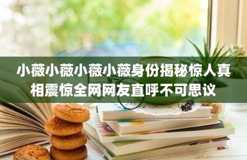 小薇小薇小薇小薇身份揭秘惊人真相震惊全网网友直呼不可思议