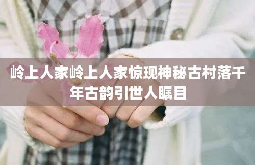 岭上人家岭上人家惊现神秘古村落千年古韵引世人瞩目