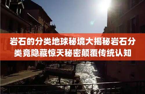 岩石的分类地球秘境大揭秘岩石分类竟隐藏惊天秘密颠覆传统认知