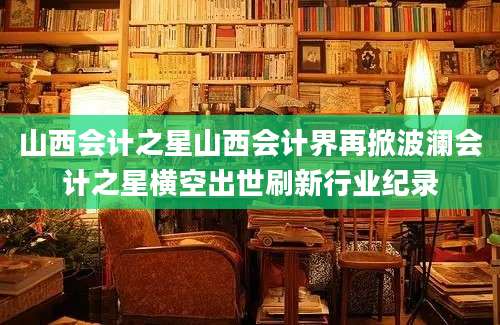 山西会计之星山西会计界再掀波澜会计之星横空出世刷新行业纪录
