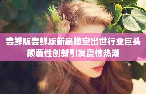 尝鲜版尝鲜版新品横空出世行业巨头颠覆性创新引发震惊热潮