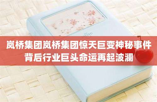 岚桥集团岚桥集团惊天巨变神秘事件背后行业巨头命运再起波澜
