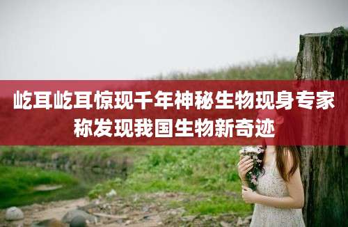 屹耳屹耳惊现千年神秘生物现身专家称发现我国生物新奇迹